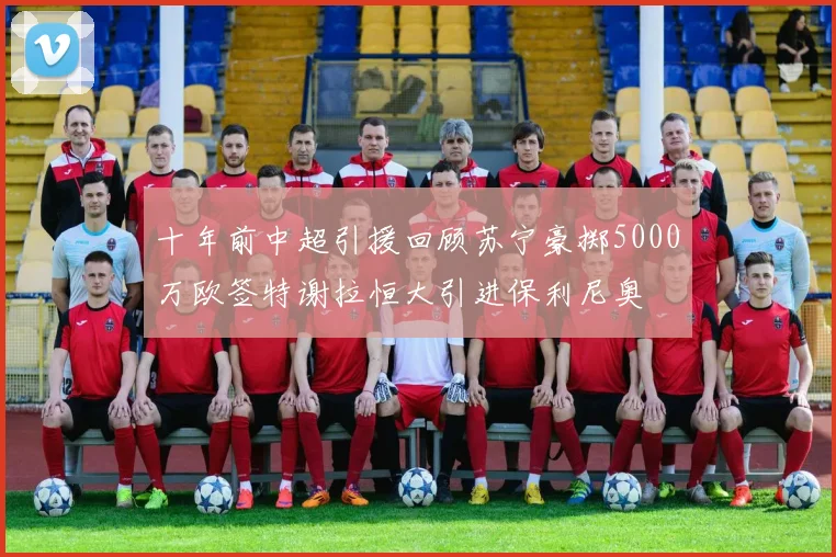 十年前中超引援回顾苏宁豪掷5000万欧签特谢拉恒大引进保利尼奥