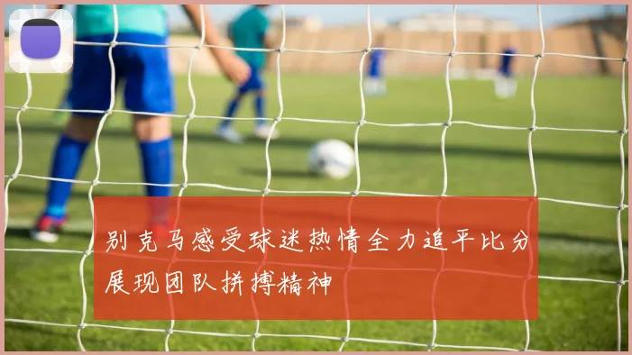 别克马感受球迷热情全力追平比分展现团队拼搏精神