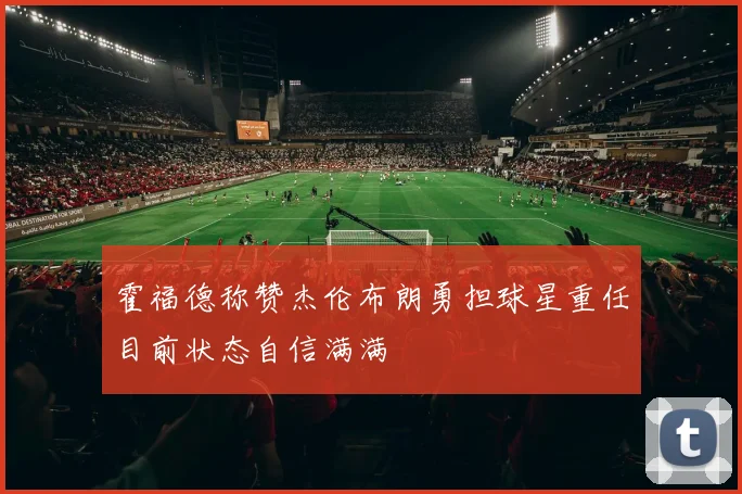 霍福德称赞杰伦布朗勇担球星重任目前状态自信满满
