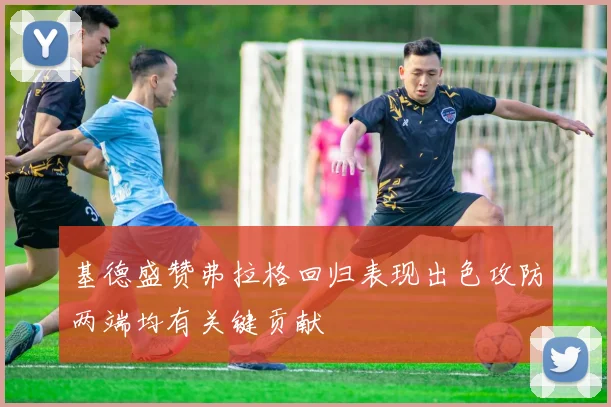 基德盛赞弗拉格回归表现出色攻防两端均有关键贡献