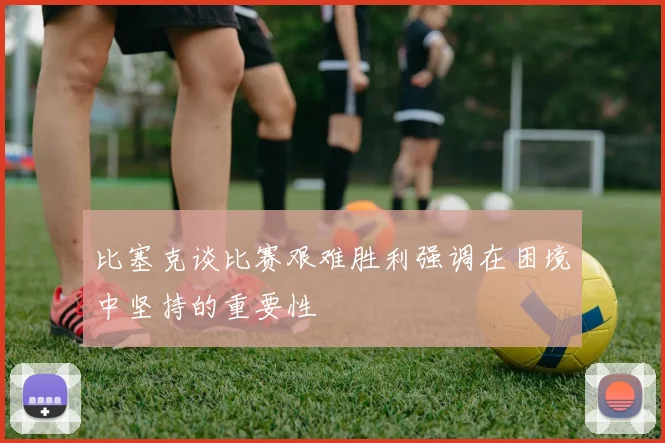 比塞克谈比赛艰难胜利强调在困境中坚持的重要性