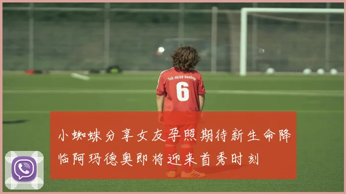 小蜘蛛分享女友孕照期待新生命降临阿玛德奥即将迎来首秀时刻