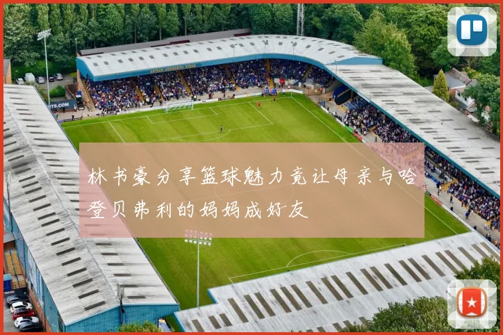 林书豪分享篮球魅力竟让母亲与哈登贝弗利的妈妈成好友