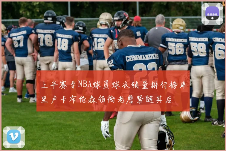 上半赛季NBA球员球衣销量排行榜库里卢卡布伦森领衔老詹紧随其后
