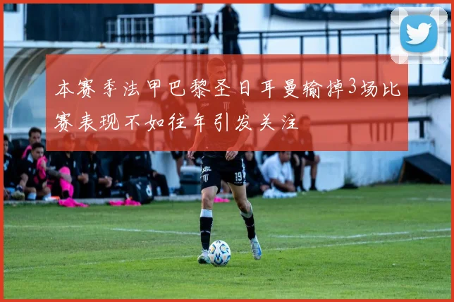 本赛季法甲巴黎圣日耳曼输掉3场比赛表现不如往年引发关注