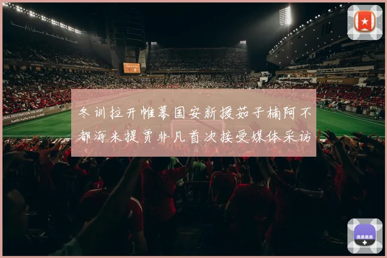 冬训拉开帷幕国安新援茹子楠阿不都海米提贾非凡首次接受媒体采访分享心声