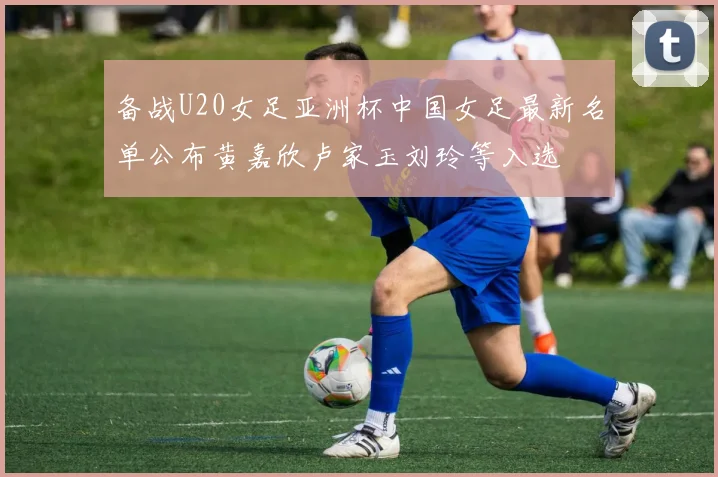 备战U20女足亚洲杯中国女足最新名单公布黄嘉欣卢家玉刘玲等入选