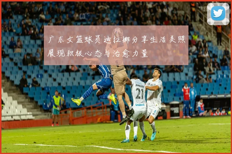 广东女篮球员迪拉娜分享生活美照展现积极心态与治愈力量