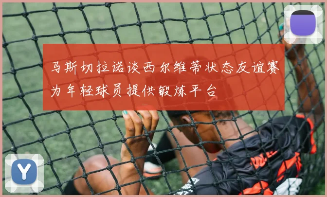 马斯切拉诺谈西尔维蒂状态友谊赛为年轻球员提供锻炼平台