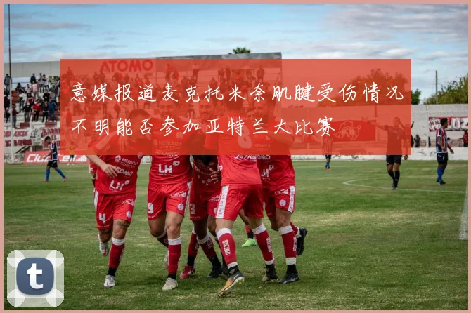 意媒报道麦克托米奈肌腱受伤情况不明能否参加亚特兰大比赛