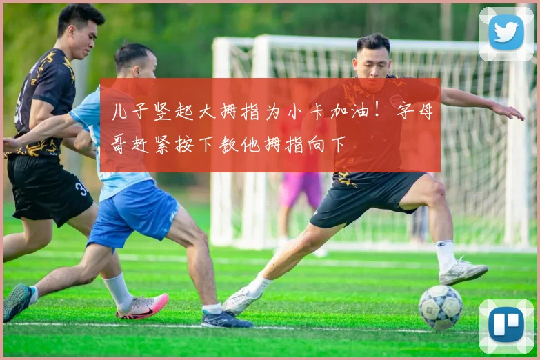 儿子竖起大拇指为小卡加油！字母哥赶紧按下教他拇指向下
