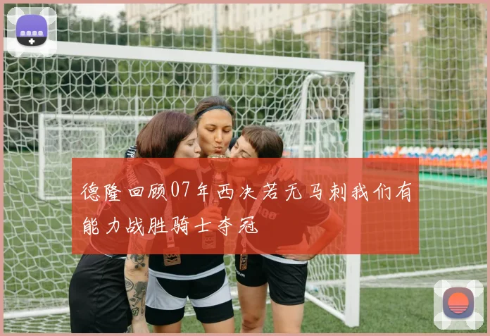 德隆回顾07年西决若无马刺我们有能力战胜骑士夺冠