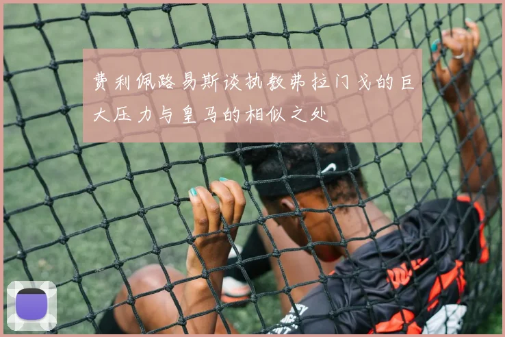 费利佩路易斯谈执教弗拉门戈的巨大压力与皇马的相似之处