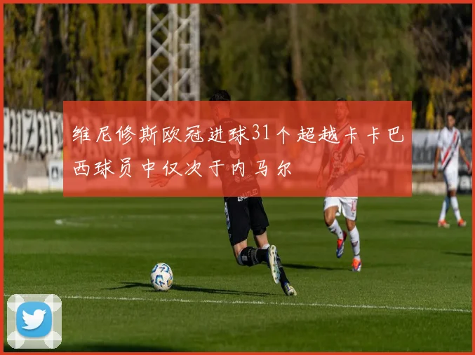 维尼修斯欧冠进球31个超越卡卡巴西球员中仅次于内马尔