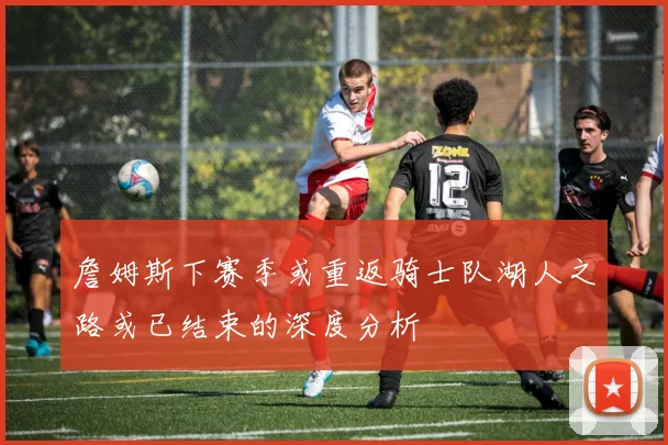 詹姆斯下赛季或重返骑士队湖人之路或已结束的深度分析