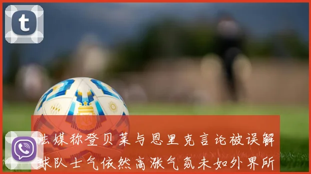 法媒称登贝莱与恩里克言论被误解球队士气依然高涨气氛未如外界所想紧张