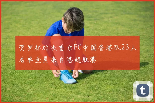贺岁杯对决首尔FC中国香港队23人名单全员来自港超联赛
