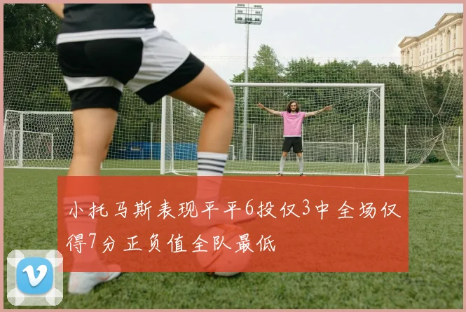 小托马斯表现平平6投仅3中全场仅得7分正负值全队最低