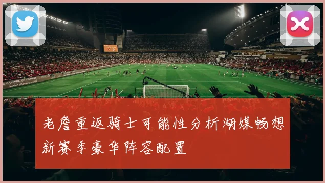 老詹重返骑士可能性分析湖媒畅想新赛季豪华阵容配置