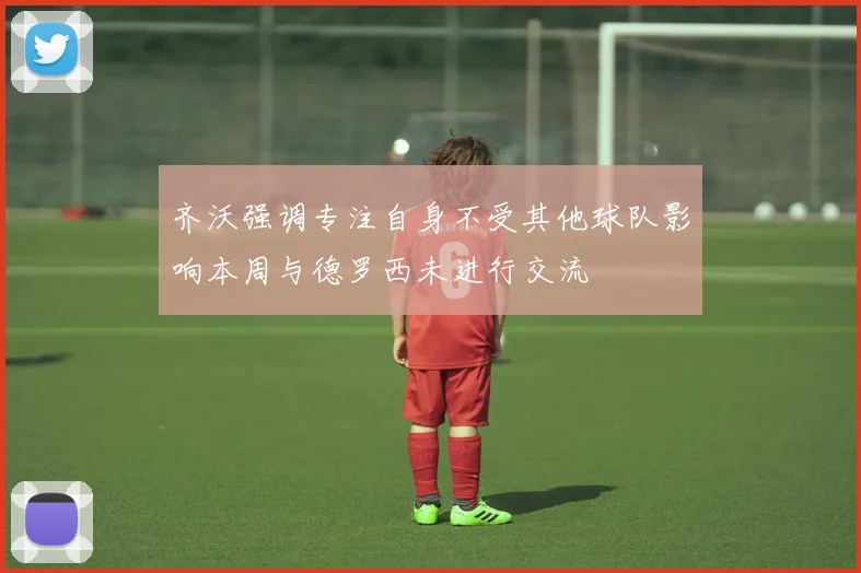 齐沃强调专注自身不受其他球队影响本周与德罗西未进行交流