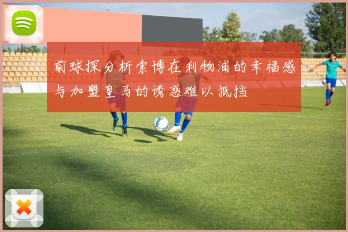 前球探分析索博在利物浦的幸福感与加盟皇马的诱惑难以抵挡