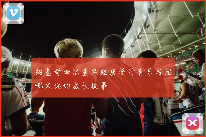 约基奇回忆童年经历学习音乐与酒吧文化的成长故事