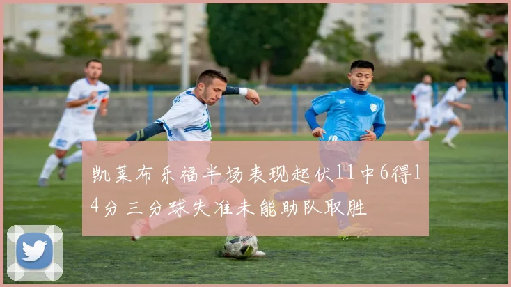 凯莱布乐福半场表现起伏11中6得14分三分球失准未能助队取胜