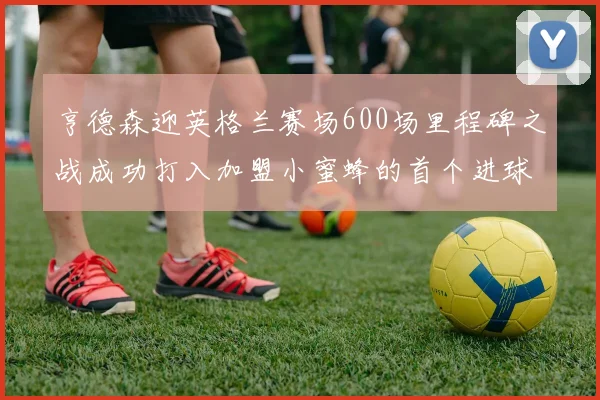 亨德森迎英格兰赛场600场里程碑之战成功打入加盟小蜜蜂的首个进球