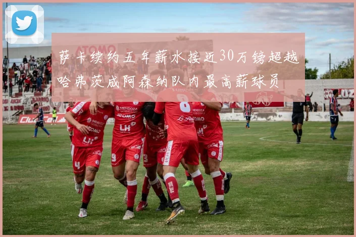 萨卡续约五年薪水接近30万镑超越哈弗茨成阿森纳队内最高薪球员