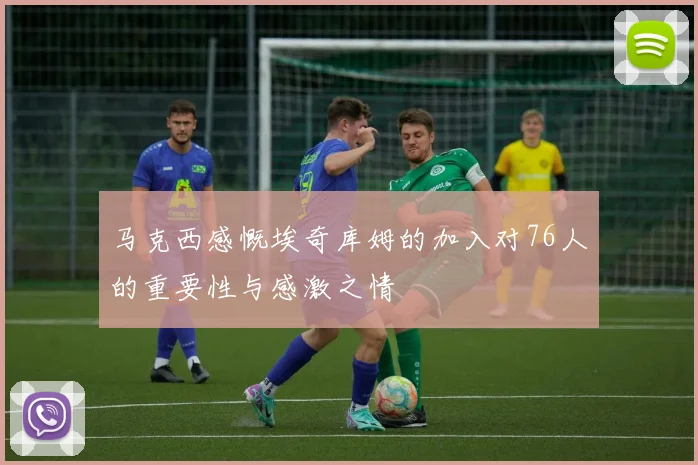 马克西感慨埃奇库姆的加入对76人的重要性与感激之情