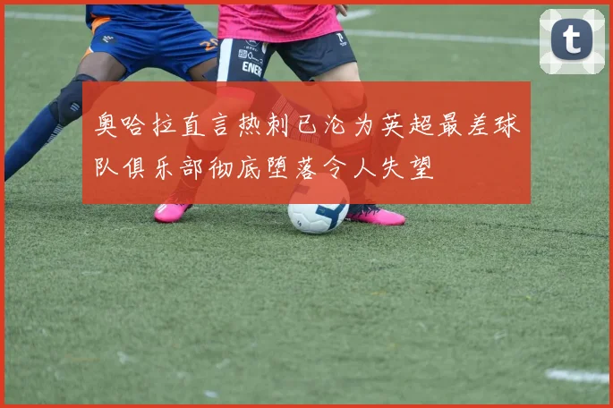 奥哈拉直言热刺已沦为英超最差球队俱乐部彻底堕落令人失望