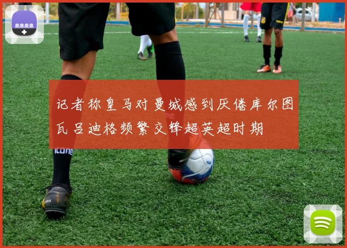 记者称皇马对曼城感到厌倦库尔图瓦吕迪格频繁交锋超英超时期